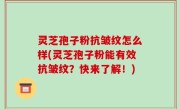 灵芝孢子粉抗皱纹怎么样(灵芝孢子粉能有效抗皱纹？快来了解！)