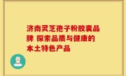 济南灵芝孢子粉胶囊品牌 探索品质与健康的本土特色产品
