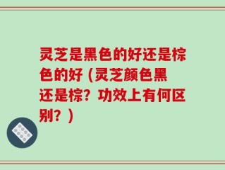 灵芝是黑色的好还是棕色的好 (灵芝颜色黑还是棕？功效上有何区别？)