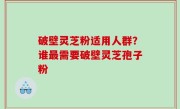 破壁灵芝粉适用人群？谁最需要破壁灵芝孢子粉