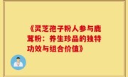 《灵芝孢子粉人参与鹿茸粉：养生珍品的独特功效与组合价值》