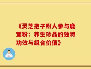 《灵芝孢子粉人参与鹿茸粉：养生珍品的独特功效与组合价值》