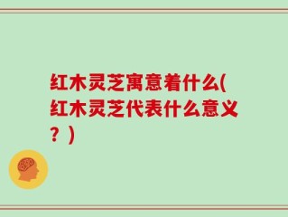 红木灵芝寓意着什么(红木灵芝代表什么意义？)