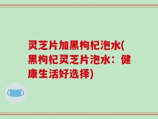 灵芝片加黑枸杞泡水(黑枸杞灵芝片泡水：健康生活好选择)