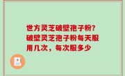 世方灵芝破壁孢子粉？破壁灵芝孢子粉每天服用几次，每次服多少