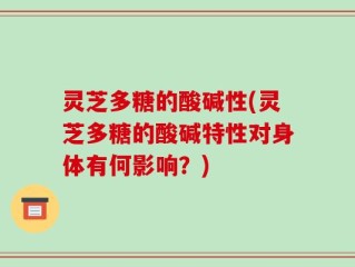 灵芝多糖的酸碱性(灵芝多糖的酸碱特性对身体有何影响？)