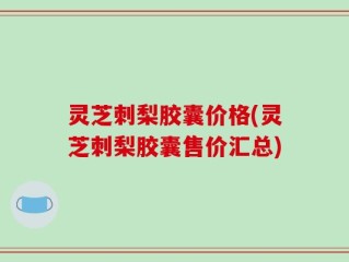 灵芝刺梨胶囊价格(灵芝刺梨胶囊售价汇总)