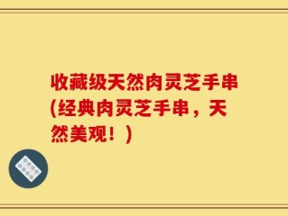 收藏级天然肉灵芝手串(经典肉灵芝手串，天然美观！)