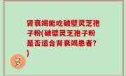 肾衰竭能吃破壁灵芝孢子粉(破壁灵芝孢子粉是否适合肾衰竭患者？)