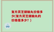 复方灵芝健脑丸价格多少(复方灵芝健脑丸的价格是多少？)