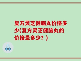 复方灵芝健脑丸价格多少(复方灵芝健脑丸的价格是多少？)
