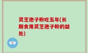 灵芝孢子粉吃五年(长期食用灵芝孢子粉的益处)