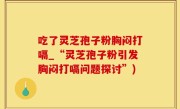 吃了灵芝孢子粉胸闷打嗝_“灵芝孢子粉引发胸闷打嗝问题探讨”)