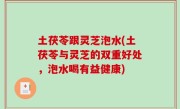 土茯苓跟灵芝泡水(土茯苓与灵芝的双重好处，泡水喝有益健康)
