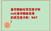 备孕期能吃灵芝孢子粉nat(备孕期能食用的灵芝孢子粉：NAT)