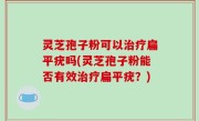灵芝孢子粉可以治疗扁平疣吗(灵芝孢子粉能否有效治疗扁平疣？)