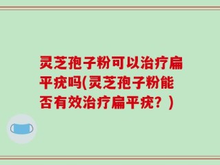 灵芝孢子粉可以治疗扁平疣吗(灵芝孢子粉能否有效治疗扁平疣？)