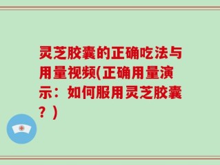 灵芝胶囊的正确吃法与用量视频(正确用量演示：如何服用灵芝胶囊？)