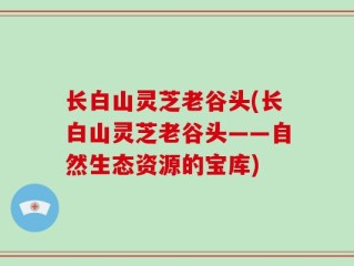 长白山灵芝老谷头(长白山灵芝老谷头——自然生态资源的宝库)