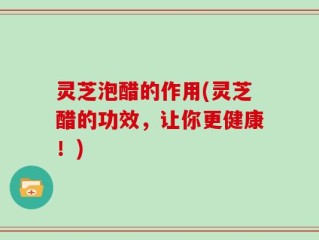 灵芝泡醋的作用(灵芝醋的功效，让你更健康！)