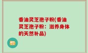 香油灵芝孢子粉(香油灵芝孢子粉：滋养身体的天然补品)