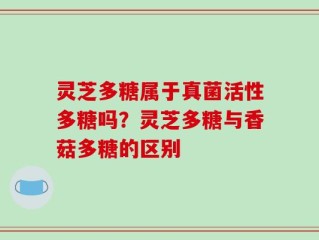 灵芝多糖属于真菌活性多糖吗？灵芝多糖与香菇多糖的区别