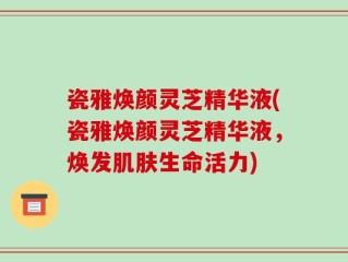 瓷雅焕颜灵芝精华液(瓷雅焕颜灵芝精华液，焕发肌肤生命活力)