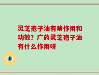 灵芝孢子油有啥作用和功效？广药灵芝孢子油有什么作用呀