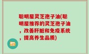 聪明屋灵芝孢子油(聪明屋推荐的灵芝孢子油，改善肝脏和免疫系统，提高养生品质)