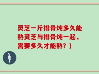 灵芝一斤排骨炖多久能熟灵芝与排骨炖一起，需要多久才能熟？)