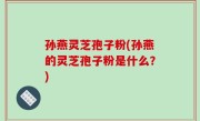 孙燕灵芝孢子粉(孙燕的灵芝孢子粉是什么？)