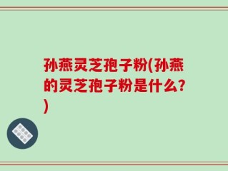 孙燕灵芝孢子粉(孙燕的灵芝孢子粉是什么？)