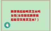 肠胃镜后能喝灵芝水吗女性(女性做完肠胃镜后能否饮用灵芝水？)