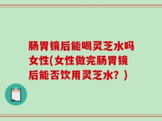 肠胃镜后能喝灵芝水吗女性(女性做完肠胃镜后能否饮用灵芝水？)