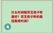 什么时间服灵芝孢子粉最好？灵芝孢子粉的最佳服用时间？