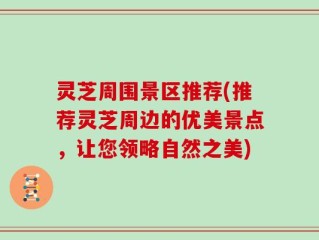 灵芝周围景区推荐(推荐灵芝周边的优美景点，让您领略自然之美)