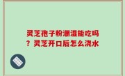 灵芝孢子粉潮湿能吃吗？灵芝开口后怎么浇水
