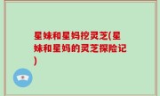 星妹和星妈挖灵芝(星妹和星妈的灵芝探险记)
