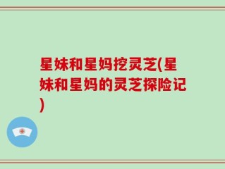 星妹和星妈挖灵芝(星妹和星妈的灵芝探险记)