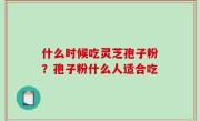 什么时候吃灵芝孢子粉？孢子粉什么人适合吃