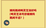 姨妈期间喝灵芝汤好吗(喝灵芝汤可舒缓姨妈期间不适？)