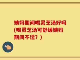 姨妈期间喝灵芝汤好吗(喝灵芝汤可舒缓姨妈期间不适？)