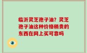 临沂灵芝孢子油？灵芝孢子油这种价格稍贵的东西在网上买可靠吗