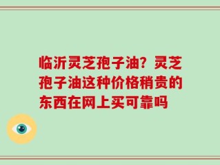 临沂灵芝孢子油？灵芝孢子油这种价格稍贵的东西在网上买可靠吗