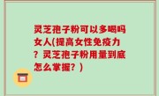 灵芝孢子粉可以多喝吗女人(提高女性免疫力？灵芝孢子粉用量到底怎么掌握？)