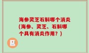 海参灵芝石斛哪个消炎(海参、灵芝、石斛哪个具有消炎作用？)