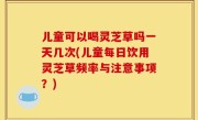 儿童可以喝灵芝草吗一天几次(儿童每日饮用灵芝草频率与注意事项？)