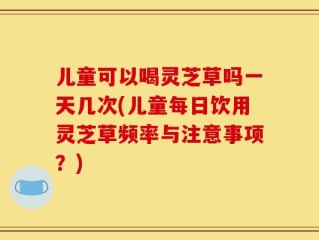 儿童可以喝灵芝草吗一天几次(儿童每日饮用灵芝草频率与注意事项？)