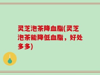灵芝泡茶降血脂(灵芝泡茶能降低血脂，好处多多)