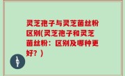 灵芝孢子与灵芝菌丝粉区别(灵芝孢子和灵芝菌丝粉：区别及哪种更好？)